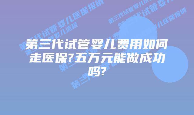 第三代试管婴儿费用如何走医保?五万元能做成功吗?
