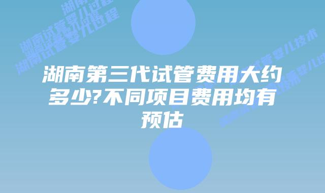 湖南第三代试管费用大约多少?不同项目费用均有预估