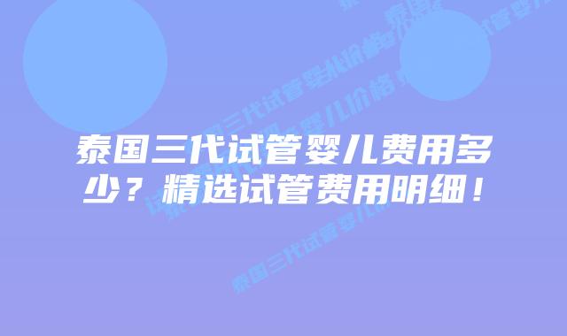 泰国三代试管婴儿费用多少？精选试管费用明细！
