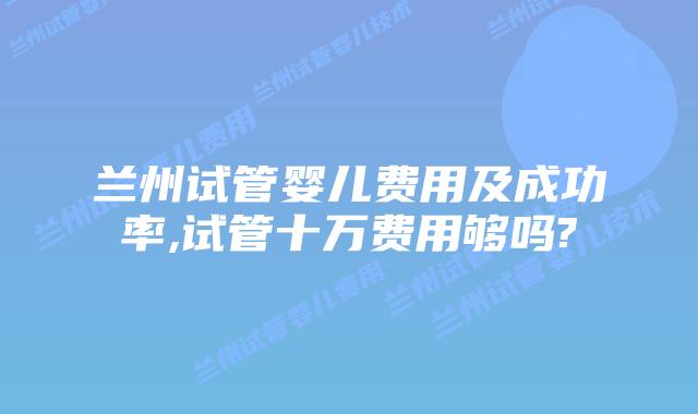 兰州试管婴儿费用及成功率,试管十万费用够吗?
