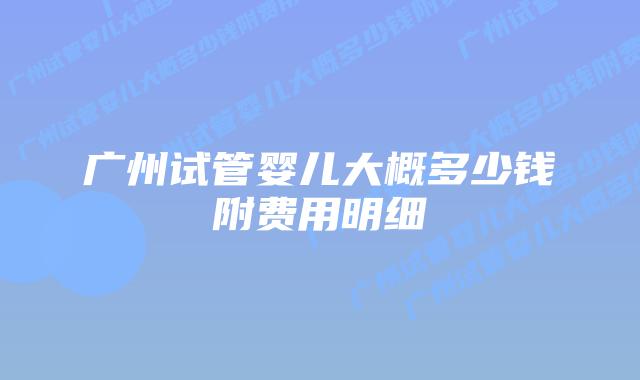 广州试管婴儿大概多少钱附费用明细