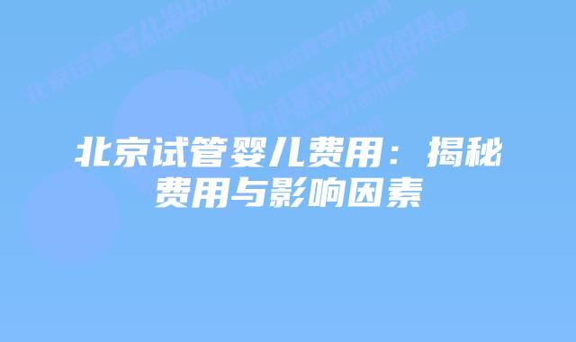 北京试管婴儿费用：揭秘费用与影响因素