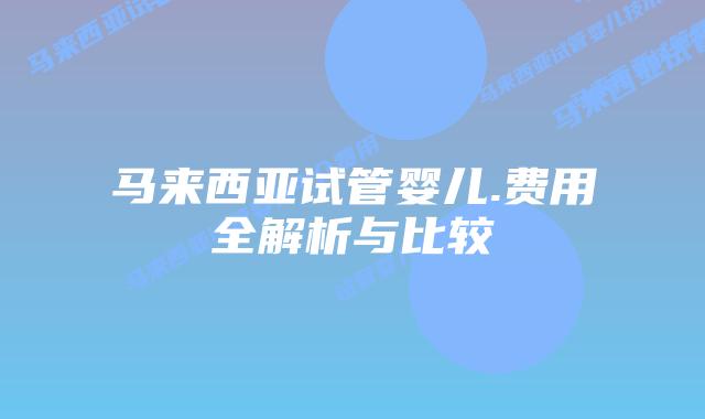 马来西亚试管婴儿.费用全解析与比较
