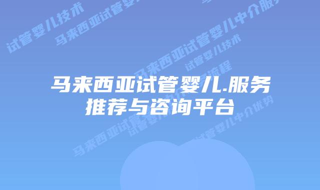 马来西亚试管婴儿.服务推荐与咨询平台