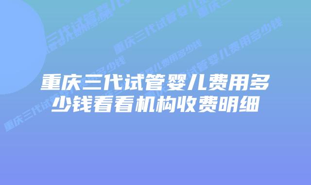 重庆三代试管婴儿费用多少钱看看机构收费明细