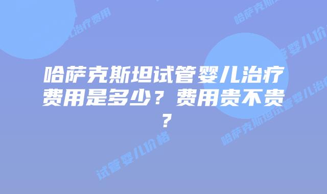 哈萨克斯坦试管婴儿治疗费用是多少？费用贵不贵？