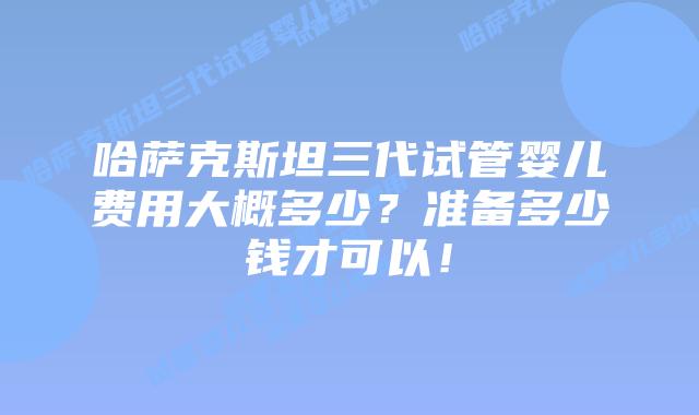 哈萨克斯坦三代试管婴儿费用大概多少？准备多少钱才可以！