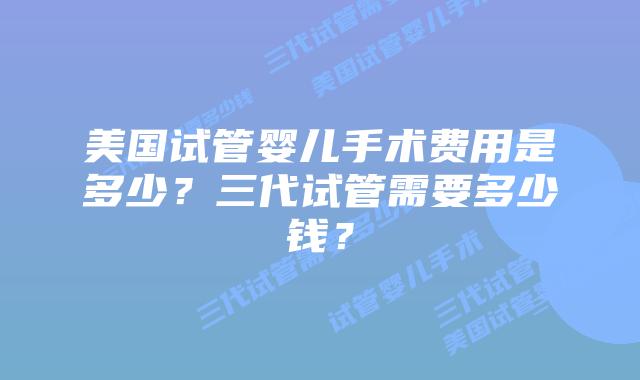 美国试管婴儿手术费用是多少？三代试管需要多少钱？