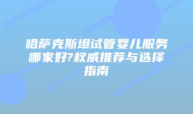 哈萨克斯坦试管婴儿服务哪家好?权威推荐与选择指南
