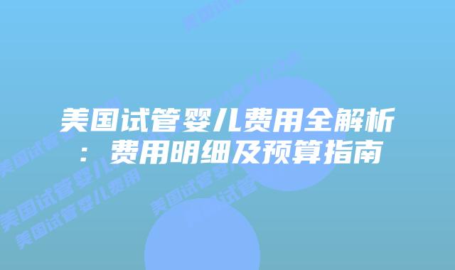 美国试管婴儿费用全解析:费用明细及预算指南