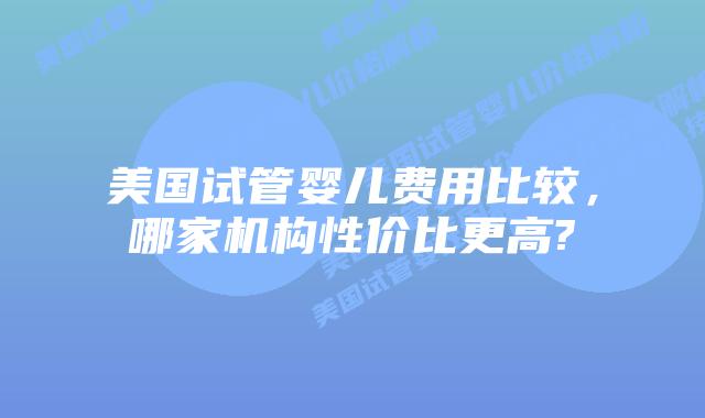 美国试管婴儿费用比较，哪家机构性价比更高?