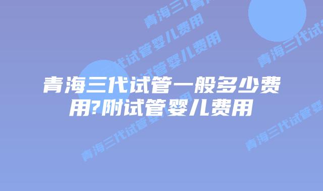 青海三代试管一般多少费用?附试管婴儿费用