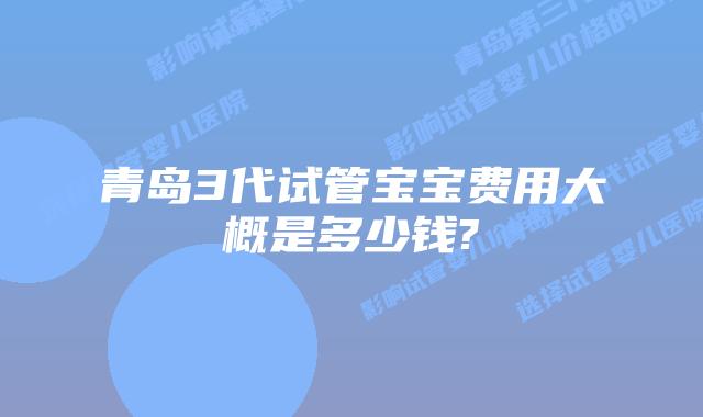 青岛3代试管宝宝费用大概是多少钱?