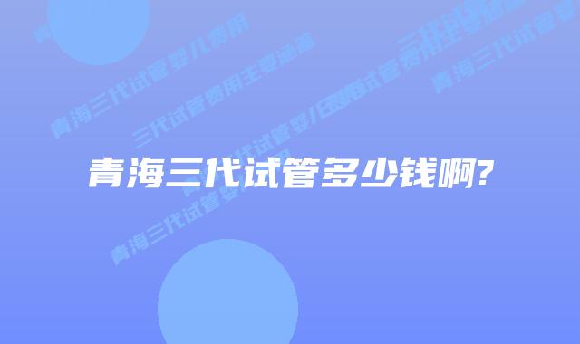 青海三代试管多少钱啊?