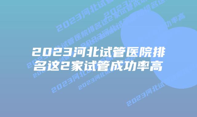 2023河北试管医院排名这2家试管成功率高