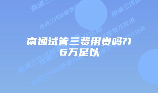 南通试管三费用贵吗?16万足以