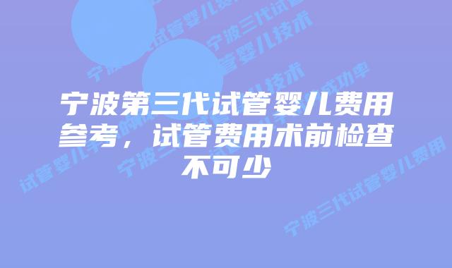 宁波第三代试管婴儿费用参考，试管费用术前检查不可少