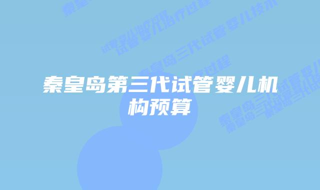 秦皇岛第三代试管婴儿机构预算