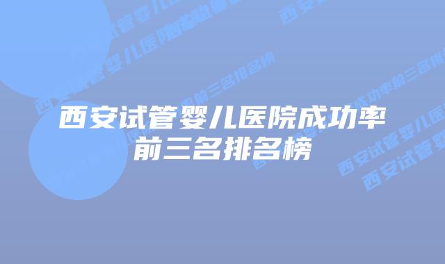 西安试管婴儿医院成功率前三名排名榜
