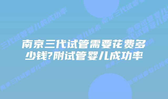 南京三代试管需要花费多少钱?附试管婴儿成功率