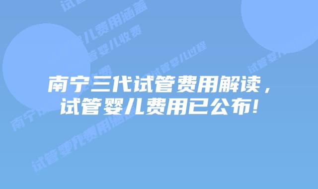 南宁三代试管费用解读，试管婴儿费用已公布!