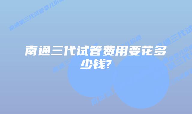 南通三代试管费用要花多少钱?