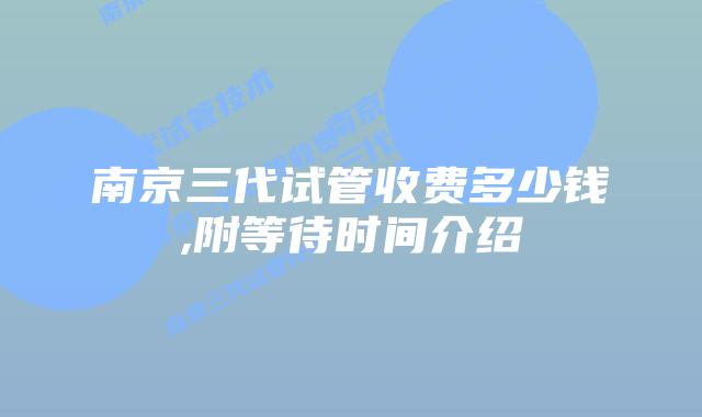 南京三代试管收费多少钱,附等待时间介绍