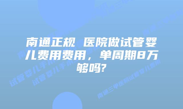 南通正规 医院做试管婴儿费用费用,单周期8万够吗?