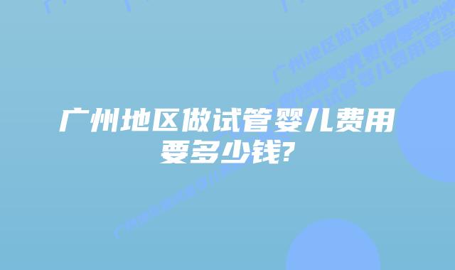 广州地区做试管婴儿费用要多少钱?