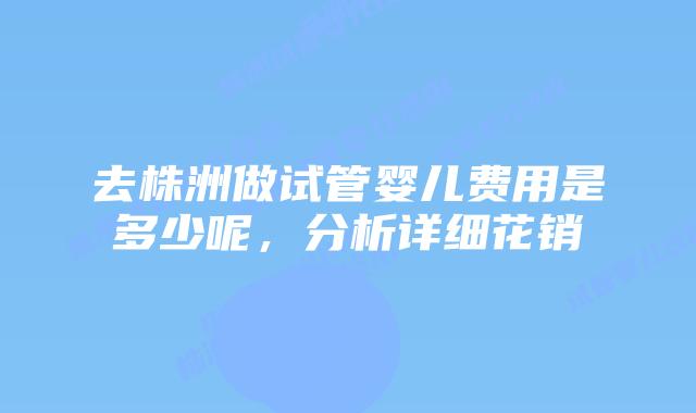 去株洲做试管婴儿费用是多少呢，分析详细花销