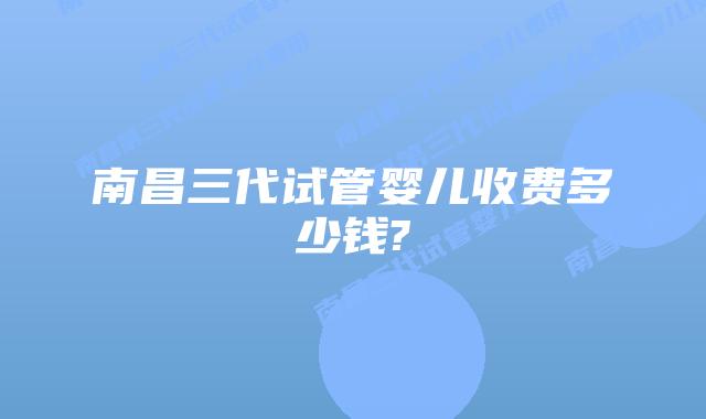 南昌三代试管婴儿收费多少钱?
