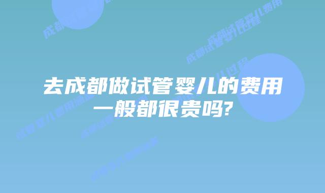去成都做试管婴儿的费用一般都很贵吗?