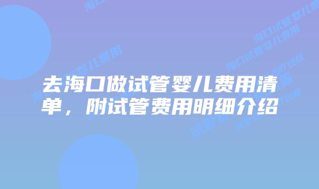 去海口做试管婴儿费用清单,附试管费用明细介绍