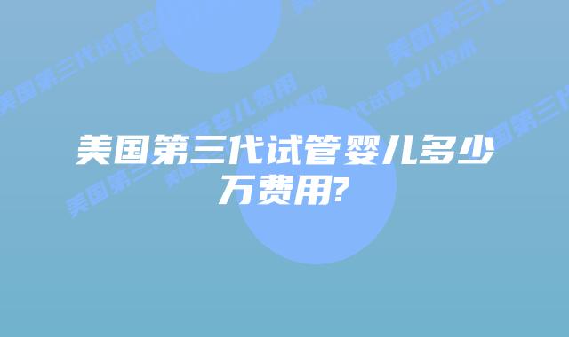 美国第三代试管婴儿多少万费用?