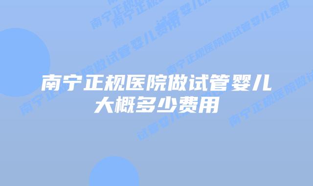 南宁正规医院做试管婴儿大概多少费用