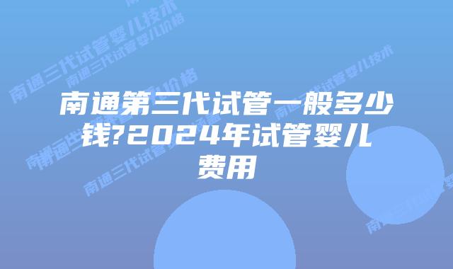 南通第三代试管一般多少钱?2024年试管婴儿费用