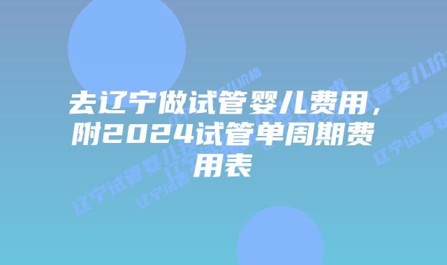 去辽宁做试管婴儿费用，附2024试管单周期费用表