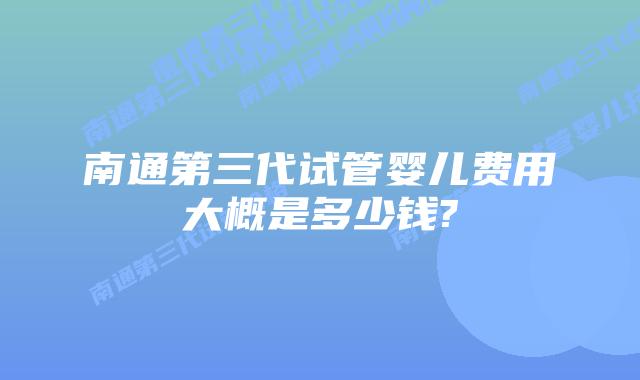南通第三代试管婴儿费用大概是多少钱?