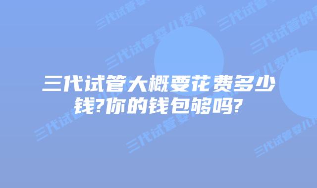 三代试管大概要花费多少钱?你的钱包够吗?