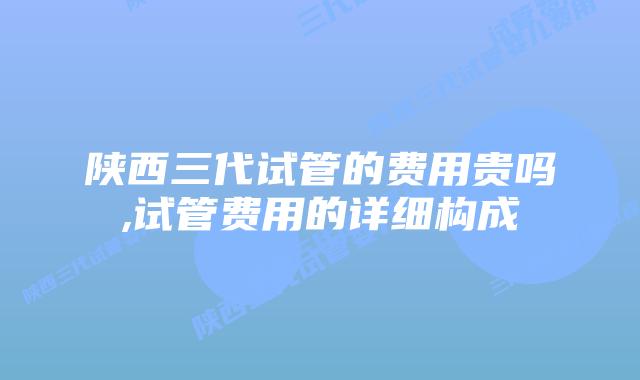 陕西三代试管的费用贵吗,试管费用的详细构成