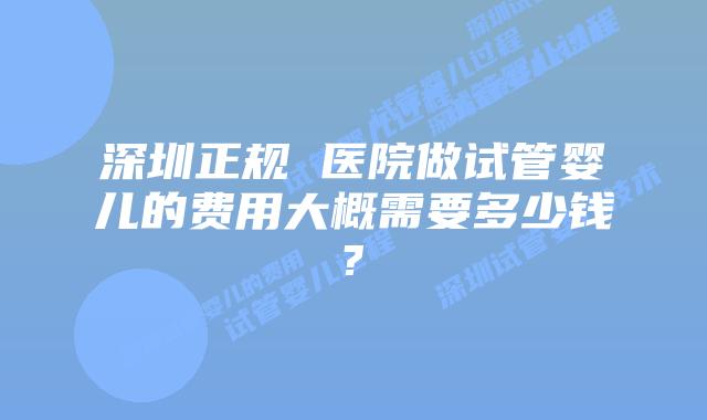 深圳正规 医院做试管婴儿的费用大概需要多少钱?