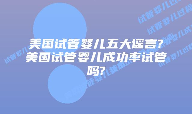 美国试管婴儿五大谣言?美国试管婴儿成功率试管吗?