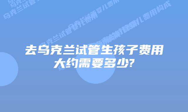去乌克兰试管生孩子费用大约需要多少?