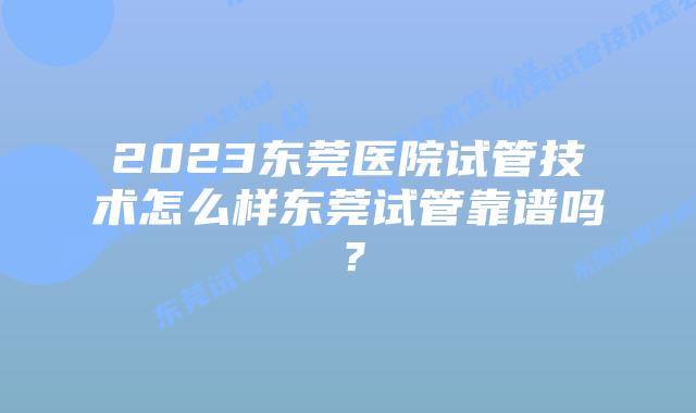 2023东莞医院试管技术怎么样东莞试管靠谱吗？