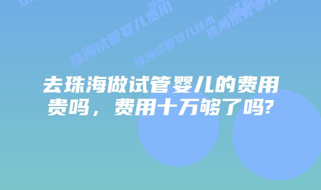 去珠海做试管婴儿的费用贵吗,费用十万够了吗?