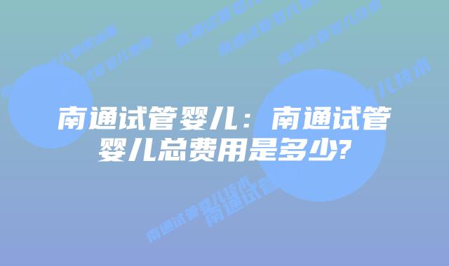 南通试管婴儿：南通试管婴儿总费用是多少?