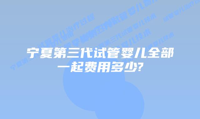 宁夏第三代试管婴儿全部一起费用多少?