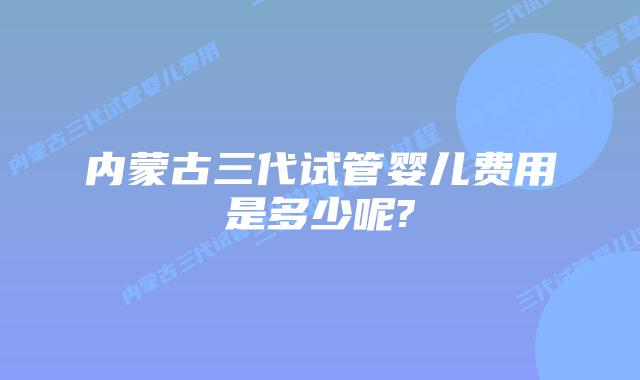内蒙古三代试管婴儿费用是多少呢?