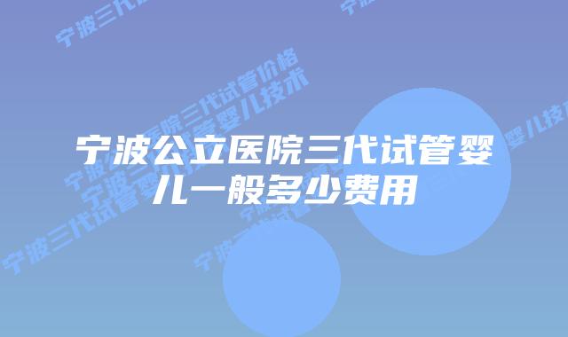 宁波公立医院三代试管婴儿一般多少费用