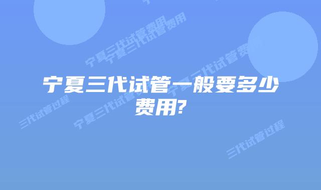 宁夏三代试管一般要多少费用?